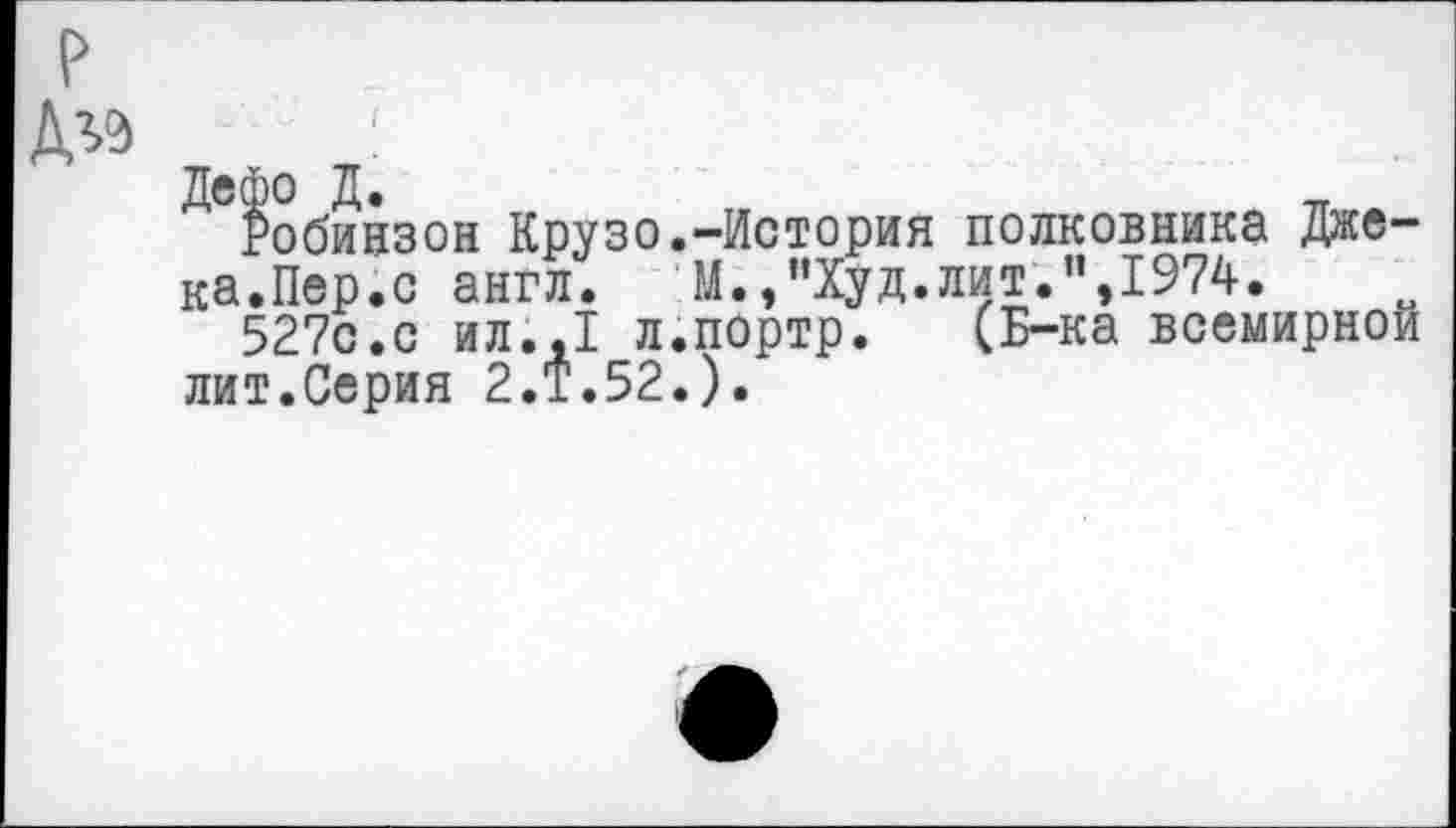 ﻿Робинзон Крузо.-История полковника Джека.Пер.с англ.	М. /’Худ.лит.”,1974.
527с.с ил.,1 л.портр. (Б-ка всемирной лит.Серия 2.Т.52.).